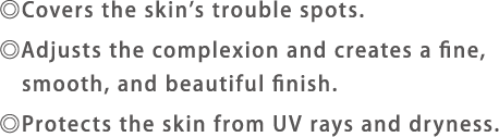 Covers the skin's trouble spots.Adjusts the complexion and creates a fine, smooth, and beautiful finish.Protects the skin from UV rays and dryness.