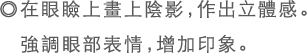 ◎在眼瞼上畫上陰影，作出立體感。強調眼部表情，增加印象。